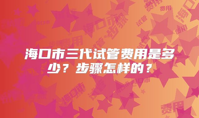 海口市三代试管费用是多少?步骤怎样的?