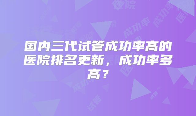 国内三代试管成功率高的医院排名更新，成功率多高？