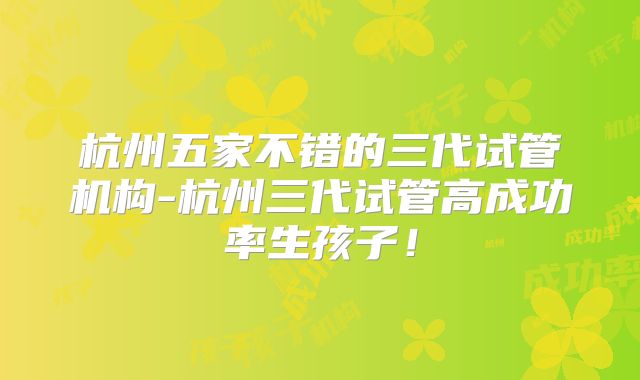 杭州五家不错的三代试管机构-杭州三代试管高成功率生孩子！
