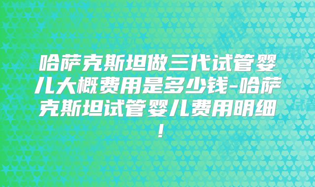 哈萨克斯坦做三代试管婴儿大概费用是多少钱-哈萨克斯坦试管婴儿费用明细！
