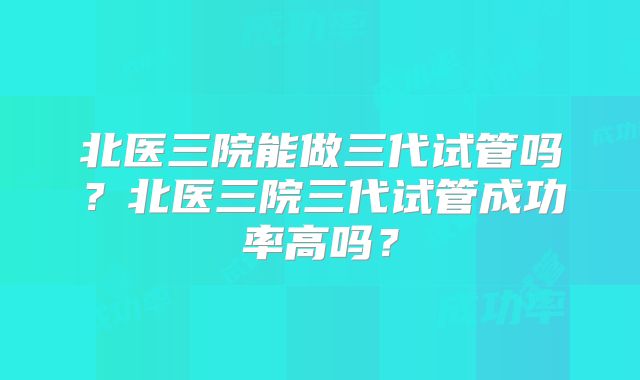 北医三院能做三代试管吗？北医三院三代试管成功率高吗？