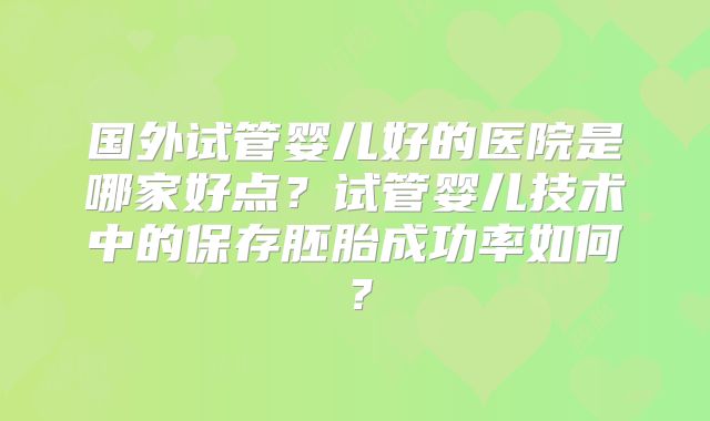国外试管婴儿好的医院是哪家好点？试管婴儿技术中的保存胚胎成功率如何？