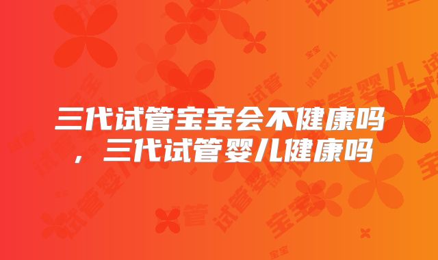 三代试管宝宝会不健康吗，三代试管婴儿健康吗