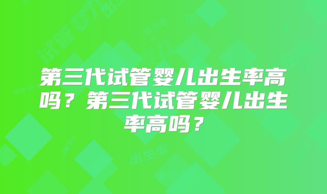 第三代试管婴儿出生率高吗?第三代试管婴儿出生率高吗?