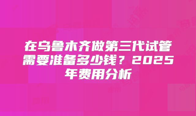 在乌鲁木齐做第三代试管需要准备多少钱？2025年费用分析