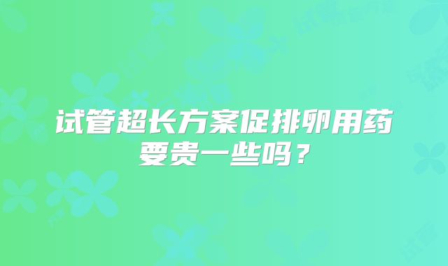 试管超长方案促排卵用药要贵一些吗？
