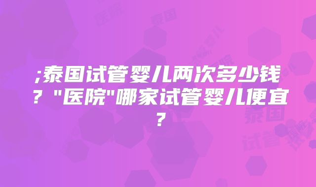 ;泰国试管婴儿两次多少钱？