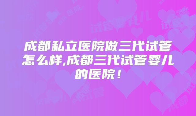 成都私立医院做三代试管怎么样,成都三代试管婴儿的医院!