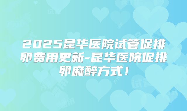 2025昆华医院试管促排卵费用更新-昆华医院促排卵麻醉方式！