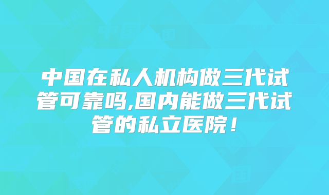 中国在私人机构做三代试管可靠吗,国内能做三代试管的私立医院！
