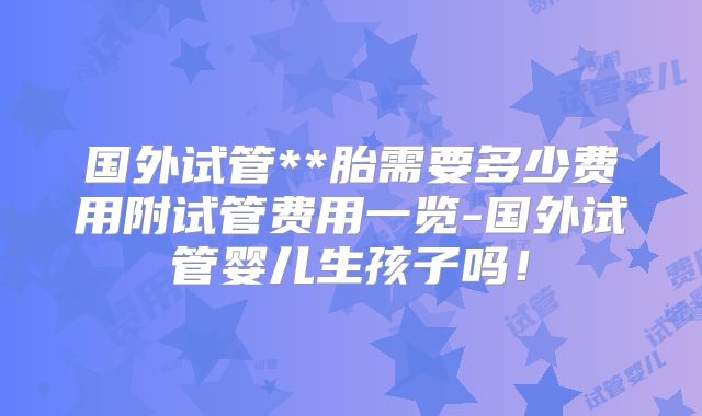 国外试管**胎需要多少费用附试管费用一览-国外试管婴儿生孩子吗！