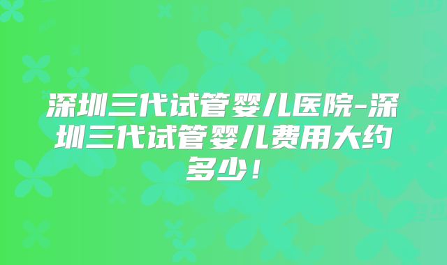 深圳三代试管婴儿医院-深圳三代试管婴儿费用大约多少！