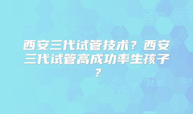 西安三代试管技术？西安三代试管高成功率生孩子？