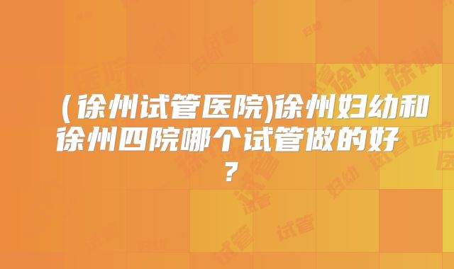 (徐州试管医院)徐州妇幼和徐州四院哪个试管做的好?
