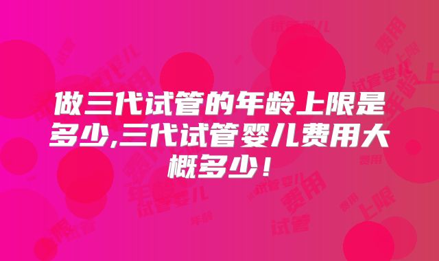 做三代试管的年龄上限是多少,三代试管婴儿费用大概多少！