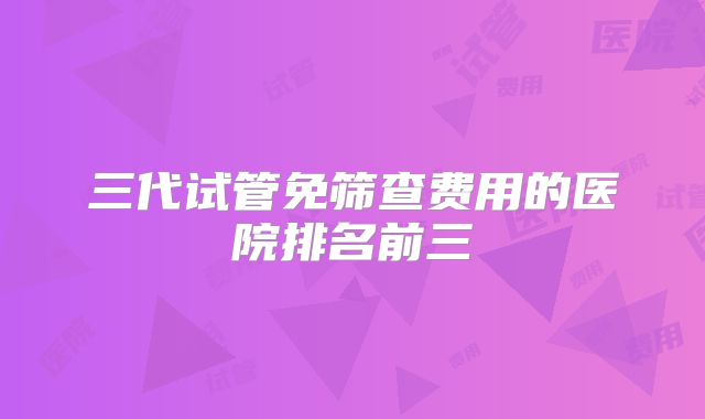 三代试管免筛查费用的医院排名前三