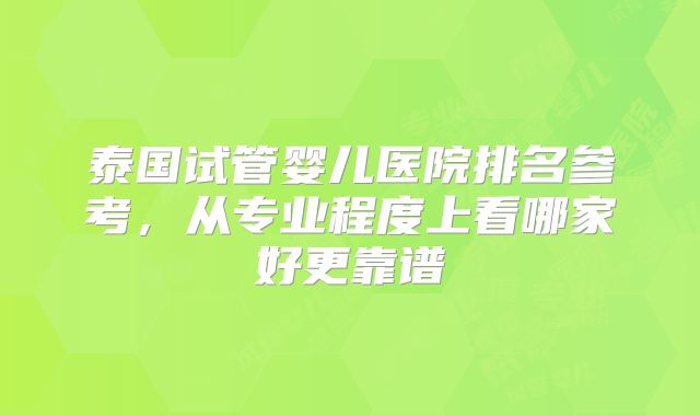 泰国试管婴儿医院排名参考，从专业程度上看哪家好更靠谱