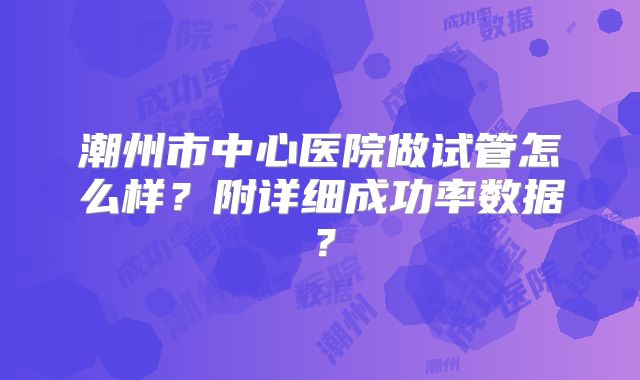 潮州市中心医院做试管怎么样?附详细成功率数据?