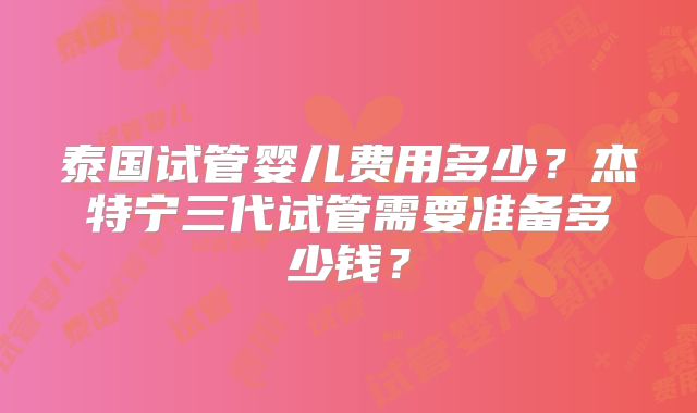 泰国试管婴儿费用多少？杰特宁三代试管需要准备多少钱？