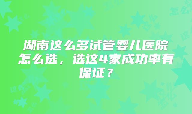 湖南这么多试管婴儿医院怎么选，选这4家成功率有保证？