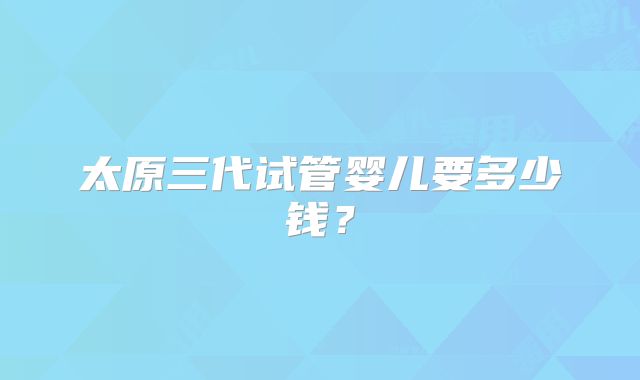 太原三代试管婴儿要多少钱？