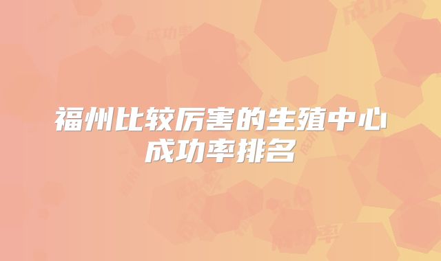 福州比较厉害的生殖中心成功率排名