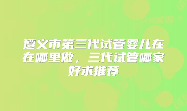 遵义市第三代试管婴儿在在哪里做，三代试管哪家好求推荐