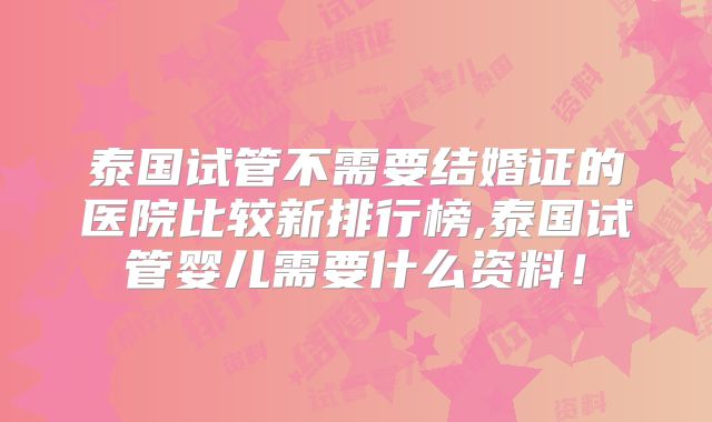 泰国试管不需要结婚证的医院比较新排行榜,泰国试管婴儿需要什么资料！