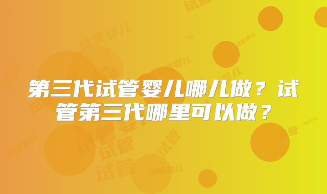 第三代试管婴儿哪儿做?试管第三代哪里可以做?