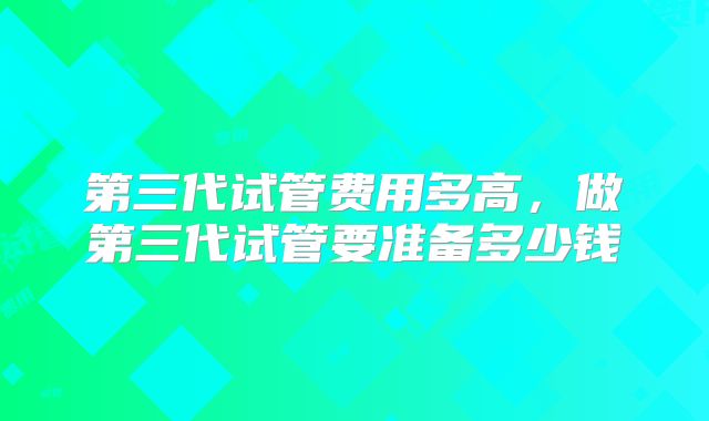 第三代试管费用多高，做第三代试管要准备多少钱