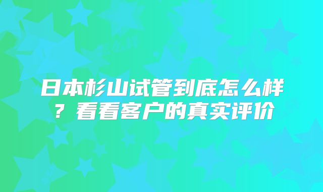 日本杉山试管到底怎么样？看看客户的真实评价