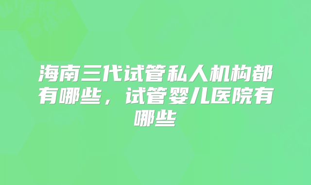 海南三代试管私人机构都有哪些,试管婴儿医院有哪些