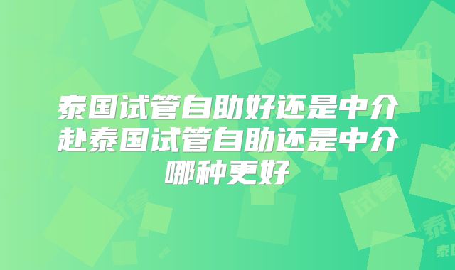 泰国试管自助好还是中介赴泰国试管自助还是中介哪种更好