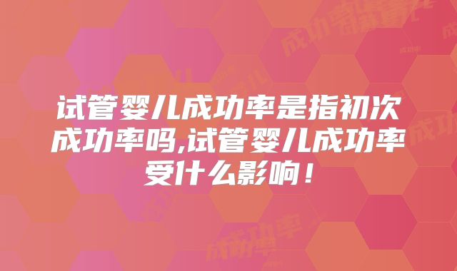 试管婴儿成功率是指初次成功率吗,试管婴儿成功率受什么影响！
