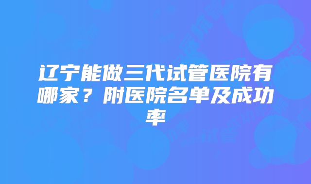辽宁能做三代试管医院有哪家？附医院名单及成功率