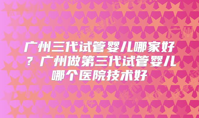 广州三代试管婴儿哪家好?广州做第三代试管婴儿哪个医院技术好