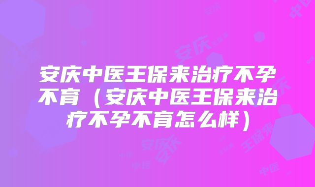安庆中医王保来治疗不孕不育(安庆中医王保来治疗不孕不育怎么样)