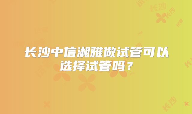 长沙中信湘雅做试管可以选择试管吗？