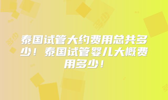 泰国试管大约费用总共多少!泰国试管婴儿大概费用多少!