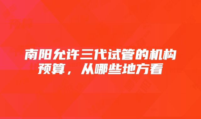 南阳允许三代试管的机构预算,从哪些地方看