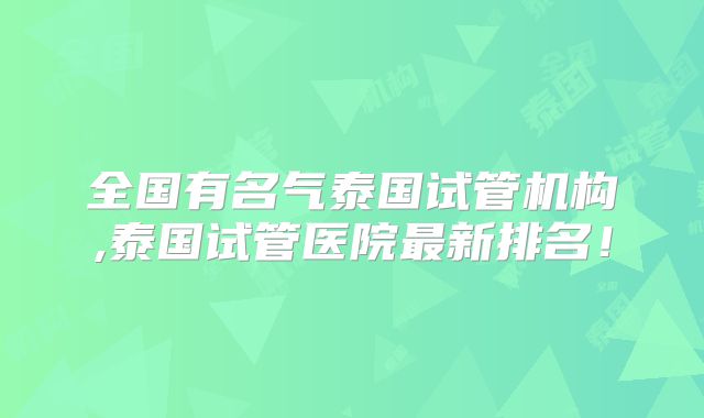 全国有名气泰国试管机构,泰国试管医院最新排名!