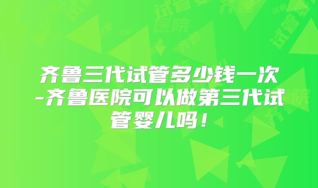 齐鲁三代试管多少钱一次-齐鲁医院可以做第三代试管婴儿吗！
