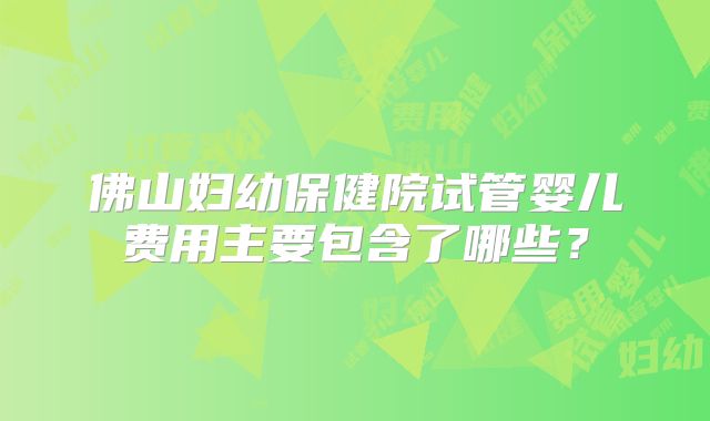 佛山妇幼保健院试管婴儿费用主要包含了哪些?