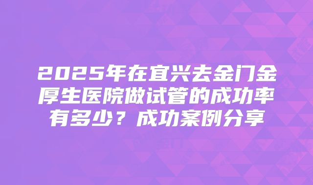 2025年在宜兴去金门金厚生医院做试管的成功率有多少?成功案例分享
