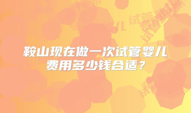 鞍山现在做一次试管婴儿费用多少钱合适？