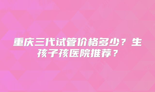 重庆三代试管价格多少?生孩子孩医院推荐?