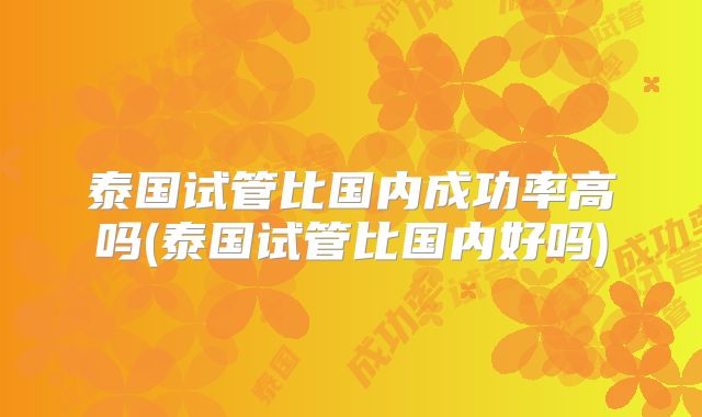 泰国试管比国内成功率高吗(泰国试管比国内好吗)