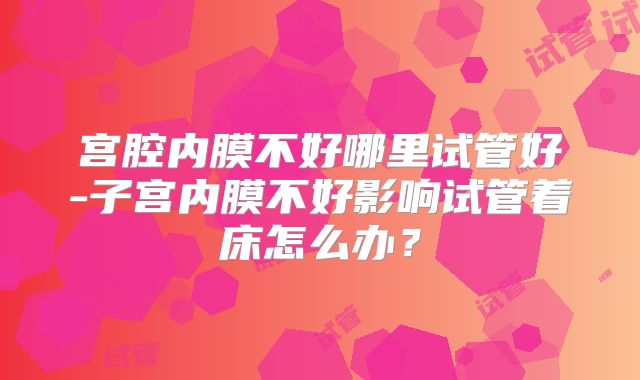 宫腔内膜不好哪里试管好-子宫内膜不好影响试管着床怎么办?