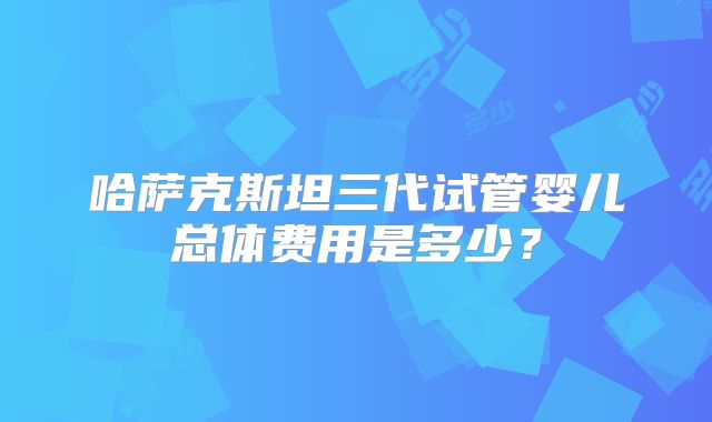 哈萨克斯坦三代试管婴儿总体费用是多少？