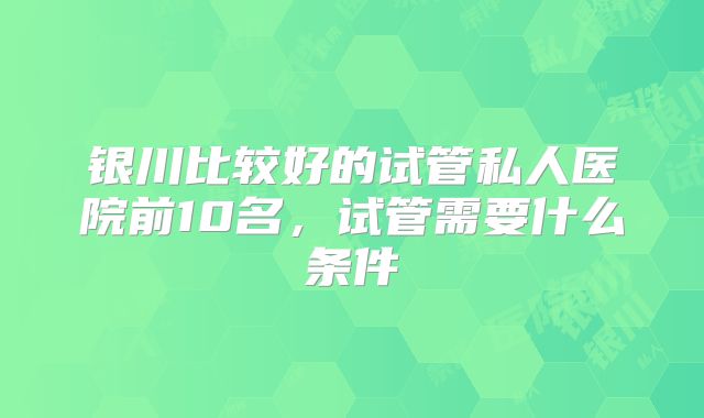 银川比较好的试管私人医院前10名，试管需要什么条件